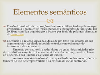 
 Coesão é resultado da disposição e da correta utilização das palavras que
propiciam a ligação entre frases, períodos e parágrafos de um texto. Ela
colabora com sua organização e ocorre por meio de palavras chamadas
de conectivos.
 Coerência é a relação lógica das ideias de um texto que decorre da sua
argumentação - resultado especialmente dos conhecimentos do
transmissor da mensagem.
Um texto contraditório e redundante ou cujas ideias iniciadas não
são concluídas, é um texto incoerente. A incoerência compromete a clareza
do discurso, a sua fluência e a eficácia da leitura.
Assim a incoerência não é só uma questão de conhecimento, decorre
também do uso de tempos verbais e da emissão de ideias contrárias.
Elementos semânticos
 