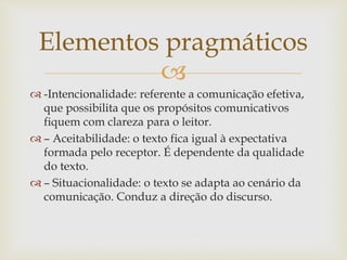 
 -Intencionalidade: referente a comunicação efetiva,
que possibilita que os propósitos comunicativos
fiquem com clareza para o leitor.
 – Aceitabilidade: o texto fica igual à expectativa
formada pelo receptor. É dependente da qualidade
do texto.
 – Situacionalidade: o texto se adapta ao cenário da
comunicação. Conduz a direção do discurso.
Elementos pragmáticos
 