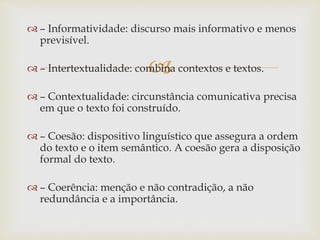 
 – Informatividade: discurso mais informativo e menos
previsível.
 – Intertextualidade: combina contextos e textos.
 – Contextualidade: circunstância comunicativa precisa
em que o texto foi construído.
 – Coesão: dispositivo linguístico que assegura a ordem
do texto e o item semântico. A coesão gera a disposição
formal do texto.
 – Coerência: menção e não contradição, a não
redundância e a importância.
 