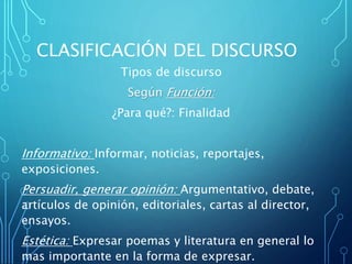 CLASIFICACIÓN DEL DISCURSO
Tipos de discurso
Según Función:
¿Para qué?: Finalidad
Informativo: Informar, noticias, reportajes,
exposiciones.
Persuadir, generar opinión: Argumentativo, debate,
artículos de opinión, editoriales, cartas al director,
ensayos.
Estética: Expresar poemas y literatura en general lo
mas importante en la forma de expresar.
 