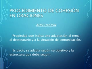 PROCEDIMIENTO DE COHESIÓN
EN ORACIONES
ADECUACION
Propiedad que indica una adaptación al tema,
al destinatario y a la situación de comunicación.
Es decir, se adapta según su objetivo y la
estructura que debe seguir.
 