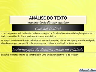 ANÁLISE DO TEXTO!
                                          textualização do discurso descritivo
                                                        conexão textual
o	
   uso	
   do	
   presente	
   do	
   indicaAvo	
   e	
   das	
   estratégias	
   de	
   focalização	
   e	
   de	
   modalização	
   aproximam	
   o	
  
texto	
  em	
  análise	
  do	
  discurso	
  de	
  natureza	
  argumentaAva;	
  
as	
  etapas	
  do	
  discurso	
  foram	
  delimitadas	
  semanAcamente;	
  isso	
  se	
  nota	
  porque	
  cada	
  parágrafo	
  
aborda	
  um	
  aspecto	
  especíﬁco	
  da	
  personagem,	
  conforme	
  analisado	
  anteriormente;	
  

                  textualização do discurso citado ou relatado
discurso	
  indireto:	
  o	
  texto	
  se	
  constrói	
  com	
  uma	
  única	
  perspecAva	
  –	
  a	
  do	
  locutor;	
  
 