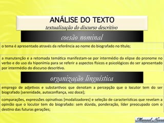 ANÁLISE DO TEXTO!
                                            textualização do discurso descritivo
                                                           coesão nominal
o	
  tema	
  é	
  apresentado	
  através	
  da	
  referência	
  ao	
  nome	
  do	
  biografado	
  no	
  2tulo;	
  

a	
  manutenção	
  e	
  a	
  retomada	
  temáAca	
  manifestam-­‐se	
  por	
  intermédio	
  da	
  elipse	
  do	
  pronome	
  no	
  
verbo	
   e	
   do	
   uso	
   da	
   hiponímia	
   para	
   se	
   referir	
   a	
   aspectos	
   _sicos	
   e	
   psicológicos	
   do	
   ser	
   apresentado	
  
por	
  intermédio	
  do	
  discurso	
  descriAvo.	
  

                                                organização linguística
emprego	
   de	
   adjeAvos	
   e	
   substanAvos	
   que	
   denotam	
   a	
   percepção	
   que	
   o	
   locutor	
   tem	
   do	
   ser	
  
biografado	
  [serenidade,	
  autoconﬁança,	
  voz	
  doce];	
  
comparações,	
   expressões	
   opinaAvas	
   [modalizadores]	
   e	
   seleção	
   de	
   caracterísAcas	
   que	
   revelam	
   a	
  
opinião	
   que	
   o	
   locutor	
   tem	
   do	
   biografado:	
   sem	
   dúvida,	
   ponderação,	
   líder	
   preocupado	
   com	
   o	
  
desAno	
  das	
  futuras	
  gerações;	
  
 