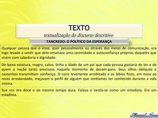 TEXTO!
                                         textualização do discurso descritivo
                                            TANCREDO:	
  O	
  POLÍTICO	
  DA	
  ESPERANÇA	
  
Qualquer	
   pessoa	
   que	
   o	
   visse,	
   quer	
   pessoalmente	
   ou	
   através	
   dos	
   meios	
   de	
   comunicação,	
   era	
  
logo	
  levada	
  a	
  senAr	
  que	
  dele	
  emanava	
  uma	
  serenidade	
  e	
  autoconﬁança	
  próprias	
  daqueles	
  que	
  
vivem	
  com	
  sabedoria	
  e	
  dignidade.	
  
De	
  baixa	
  estatura,	
  magro,	
  calvo,	
  Anha	
  a	
  idade	
  de	
  um	
  pai	
  que	
  cada	
  pessoa	
  gostaria	
  de	
  ter	
  e	
  de	
  
quem	
   a	
   nação	
   tanto	
   precisava	
   naquele	
   momento	
   de	
   desam-­‐paro.	
   Seus	
   olhos	
   oblíquos	
   e	
  
castanhos	
   transmiAam	
   conﬁança.	
   O	
   nariz	
   levemente	
   arrebitado	
   e	
   os	
   lábios	
   ﬁnos,	
   em	
   meio	
   ao	
  
rosto	
   arredondado,	
   traçavam	
   o	
   perﬁl	
   de	
   alguém	
   que	
   sen2amos	
   ter	
   conhecido	
   durante	
   a	
   vida	
  
inteira.	
  	
  
Sua	
   voz	
   era	
   doce	
   e	
   ao	
   mesmo	
   tempo	
   dura.	
   Falava	
   e	
   vesAa-­‐se	
   como	
   um	
   estadista.	
   Era	
   um	
  
estadista.	
  
 
