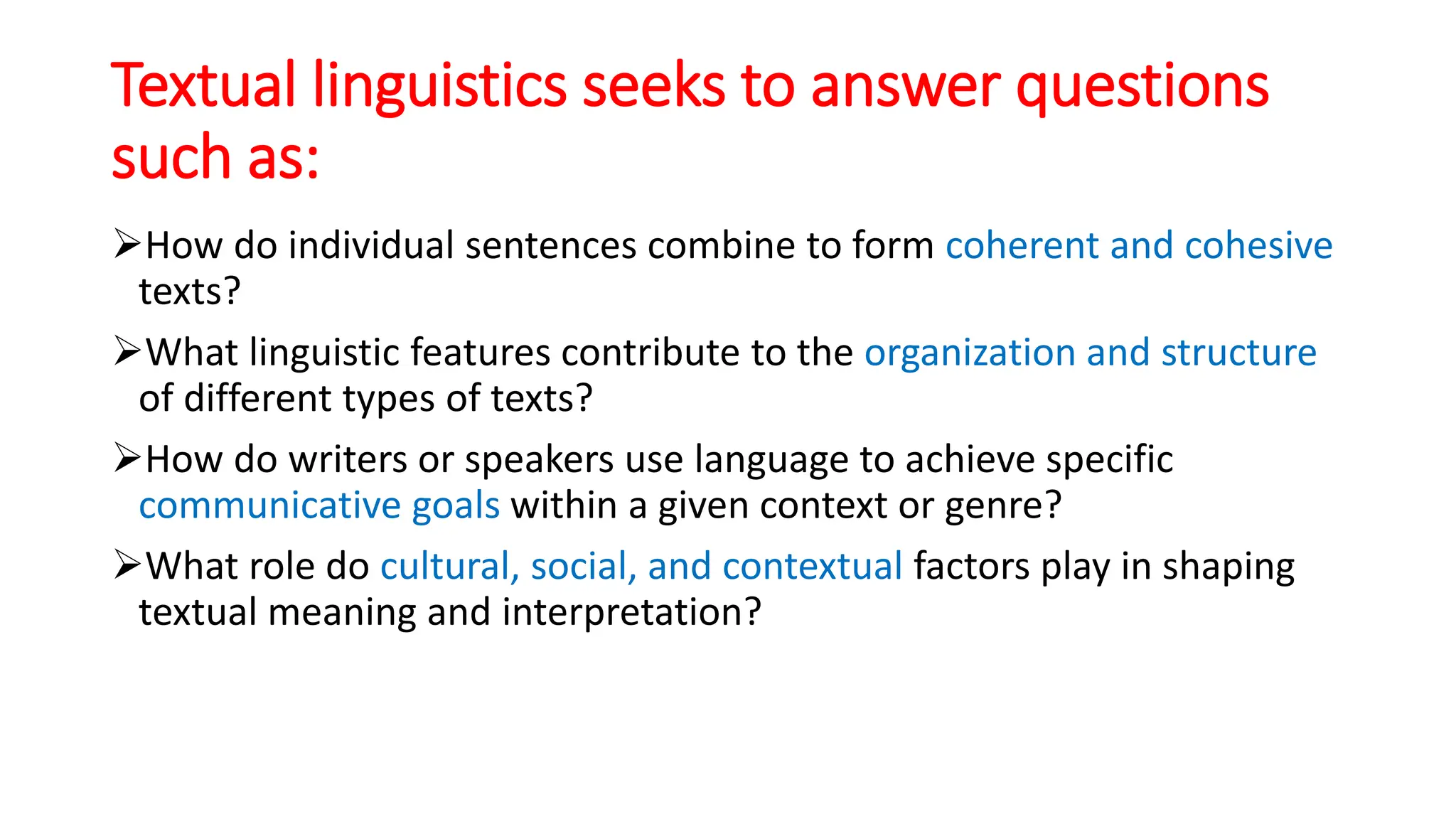 Textual linguistics seeks to answer questions
such as:
How do individual sentences combine to form coherent and cohesive
texts?
What linguistic features contribute to the organization and structure
of different types of texts?
How do writers or speakers use language to achieve specific
communicative goals within a given context or genre?
What role do cultural, social, and contextual factors play in shaping
textual meaning and interpretation?
 