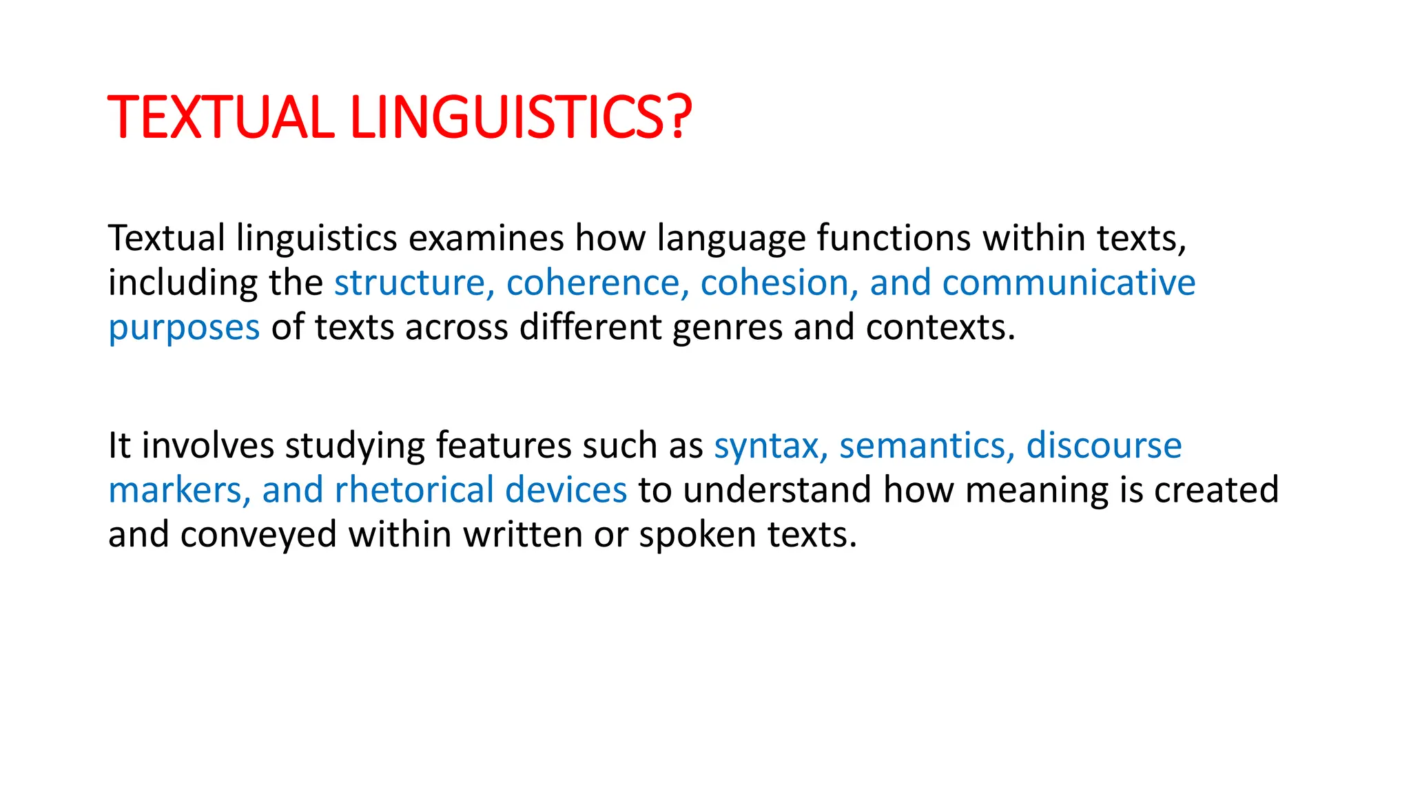 TEXTUAL LINGUISTICS?
Textual linguistics examines how language functions within texts,
including the structure, coherence, cohesion, and communicative
purposes of texts across different genres and contexts.
It involves studying features such as syntax, semantics, discourse
markers, and rhetorical devices to understand how meaning is created
and conveyed within written or spoken texts.
 