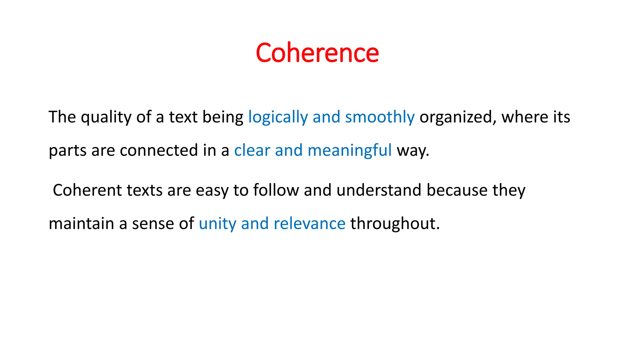Coherence
The quality of a text being logically and smoothly organized, where its
parts are connected in a clear and meaningful way.
Coherent texts are easy to follow and understand because they
maintain a sense of unity and relevance throughout.
 