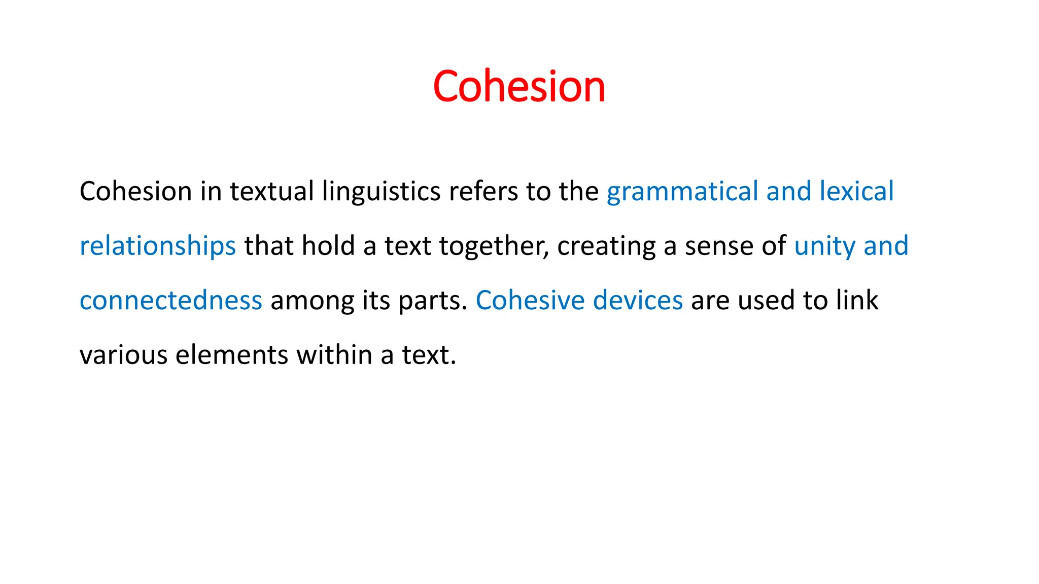 Cohesion
Cohesion in textual linguistics refers to the grammatical and lexical
relationships that hold a text together, creating a sense of unity and
connectedness among its parts. Cohesive devices are used to link
various elements within a text.
 