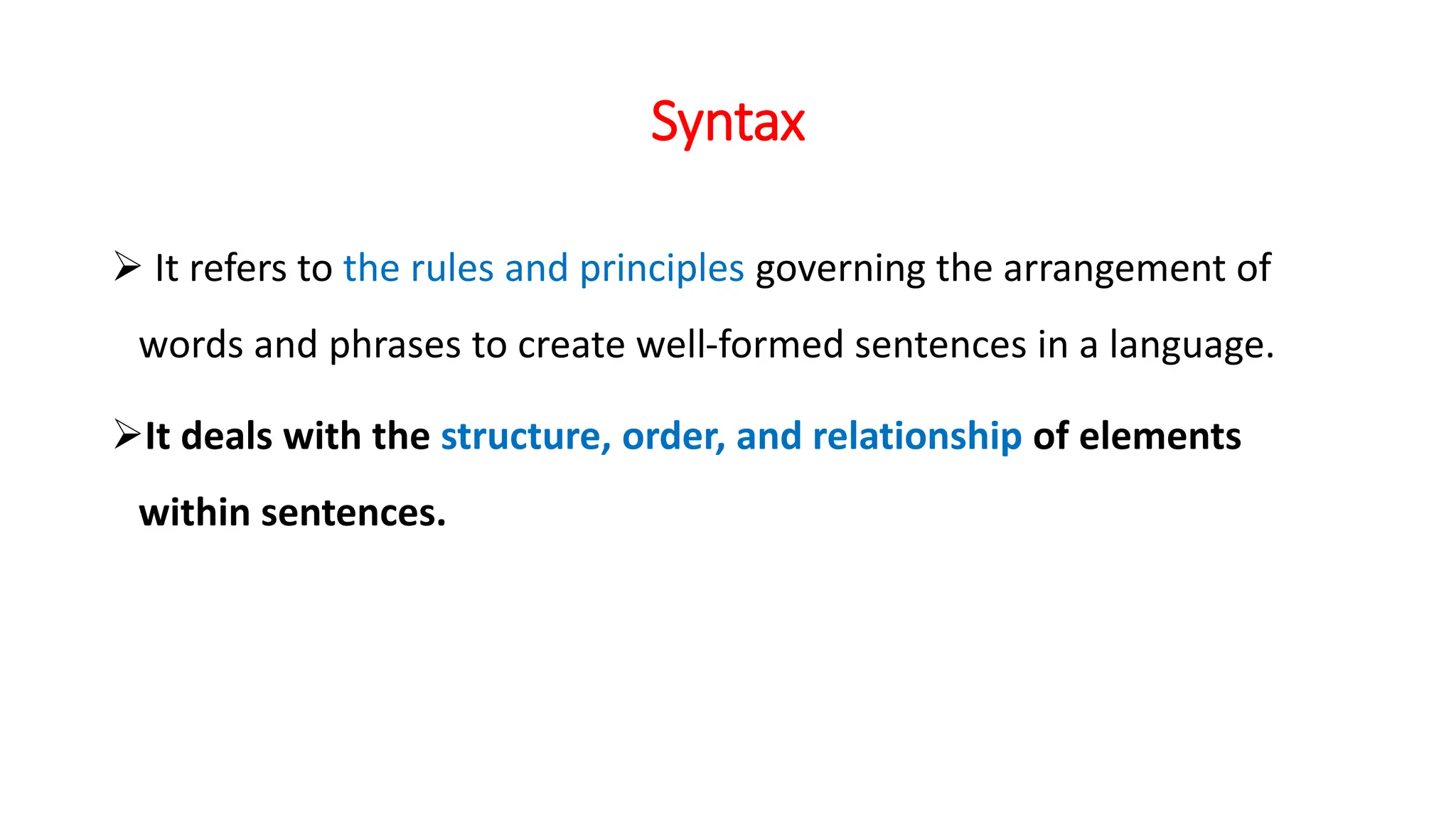 Syntax
 It refers to the rules and principles governing the arrangement of
words and phrases to create well-formed sentences in a language.
It deals with the structure, order, and relationship of elements
within sentences.
 