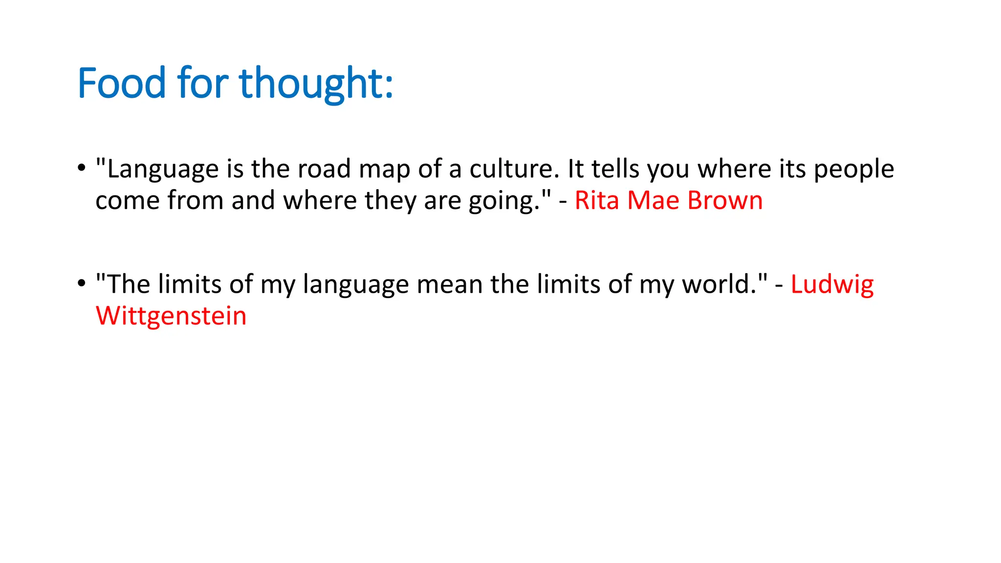 Food for thought:
• "Language is the road map of a culture. It tells you where its people
come from and where they are going." - Rita Mae Brown
• "The limits of my language mean the limits of my world." - Ludwig
Wittgenstein
 