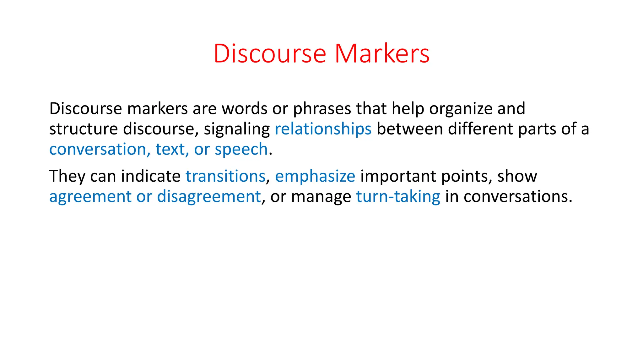 Discourse Markers
Discourse markers are words or phrases that help organize and
structure discourse, signaling relationships between different parts of a
conversation, text, or speech.
They can indicate transitions, emphasize important points, show
agreement or disagreement, or manage turn-taking in conversations.
 