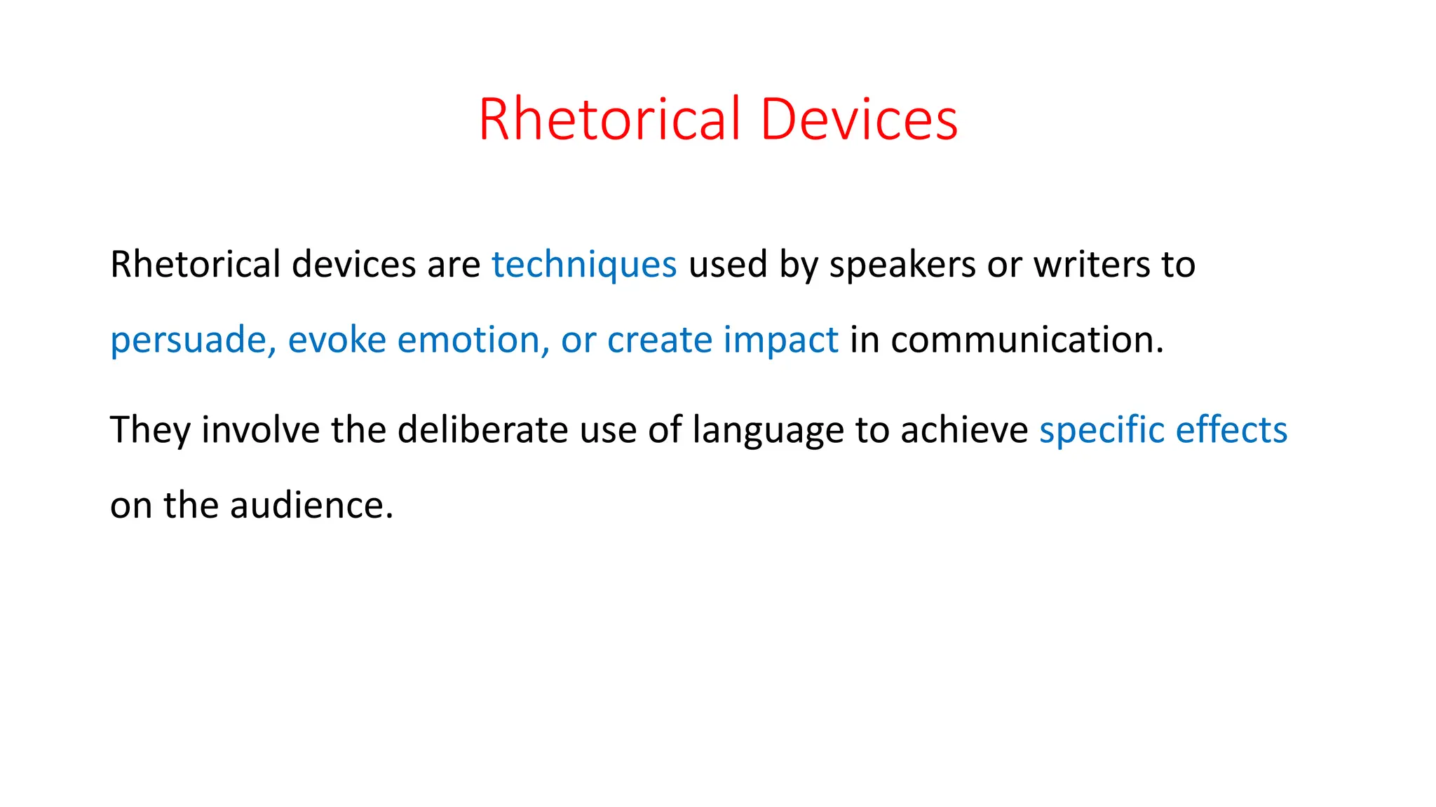 Rhetorical Devices
Rhetorical devices are techniques used by speakers or writers to
persuade, evoke emotion, or create impact in communication.
They involve the deliberate use of language to achieve specific effects
on the audience.
 