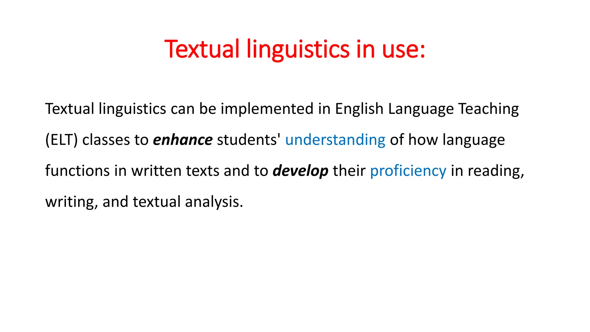 Textual linguistics in use:
Textual linguistics can be implemented in English Language Teaching
(ELT) classes to enhance students' understanding of how language
functions in written texts and to develop their proficiency in reading,
writing, and textual analysis.
 
