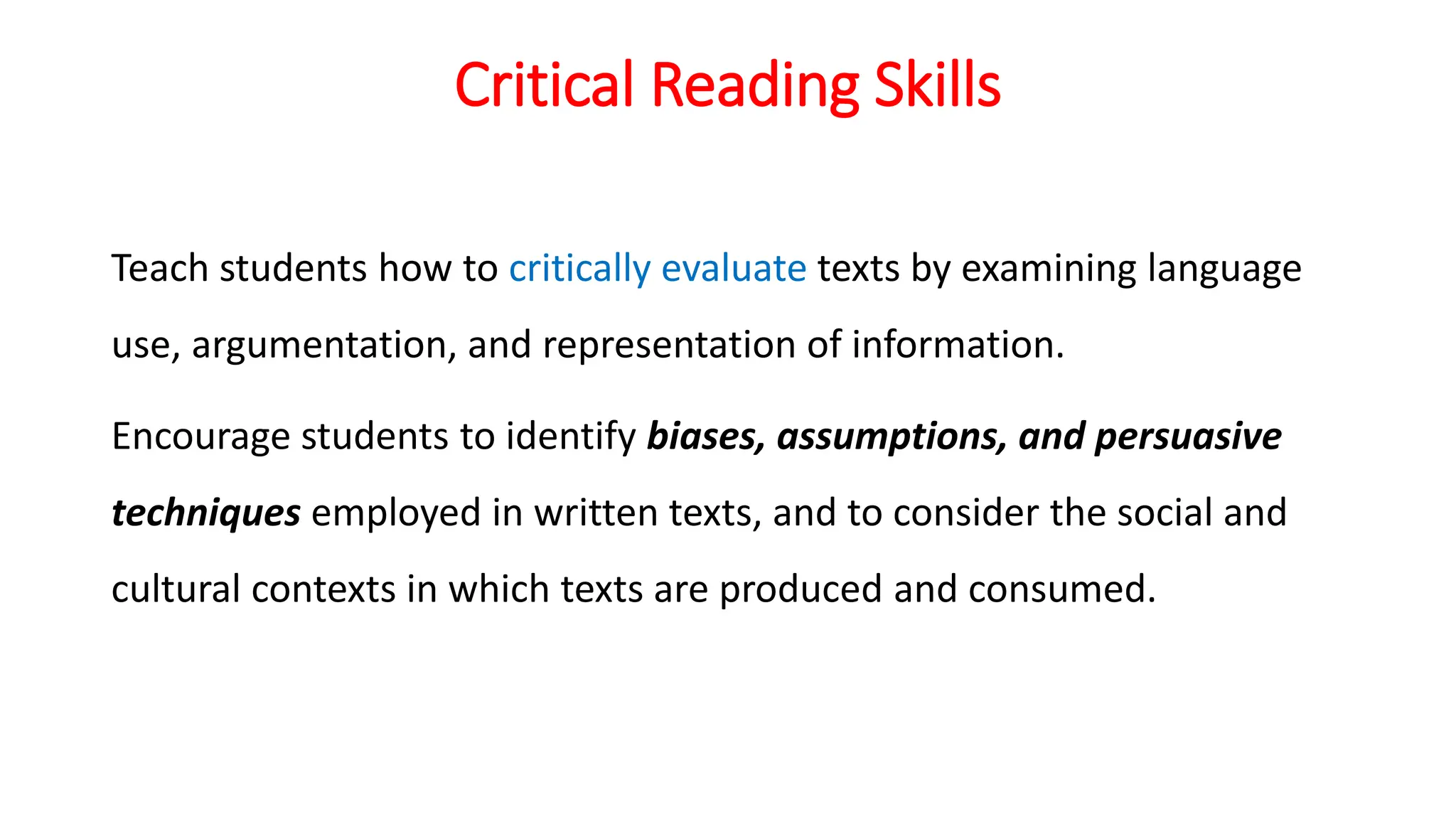 Critical Reading Skills
Teach students how to critically evaluate texts by examining language
use, argumentation, and representation of information.
Encourage students to identify biases, assumptions, and persuasive
techniques employed in written texts, and to consider the social and
cultural contexts in which texts are produced and consumed.
 