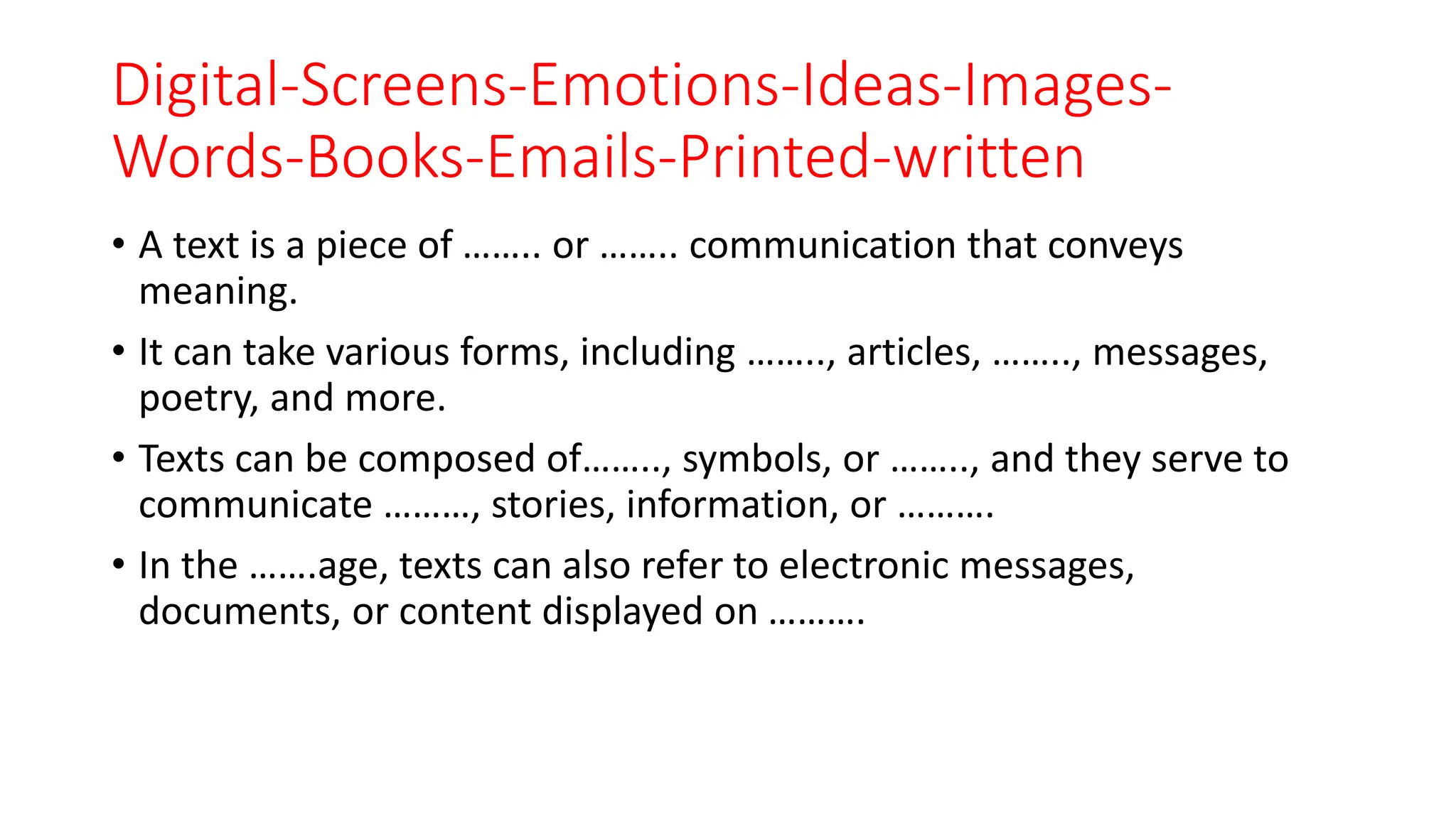 Digital-Screens-Emotions-Ideas-Images-
Words-Books-Emails-Printed-written
• A text is a piece of …….. or …….. communication that conveys
meaning.
• It can take various forms, including …….., articles, …….., messages,
poetry, and more.
• Texts can be composed of…….., symbols, or …….., and they serve to
communicate ………, stories, information, or ……….
• In the …….age, texts can also refer to electronic messages,
documents, or content displayed on ……….
 