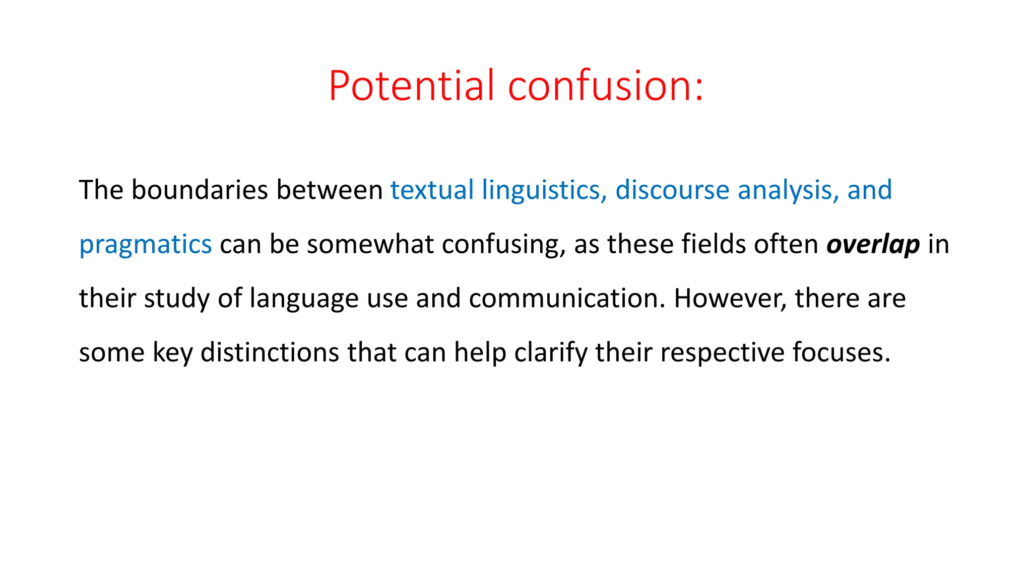 Potential confusion:
The boundaries between textual linguistics, discourse analysis, and
pragmatics can be somewhat confusing, as these fields often overlap in
their study of language use and communication. However, there are
some key distinctions that can help clarify their respective focuses.
 