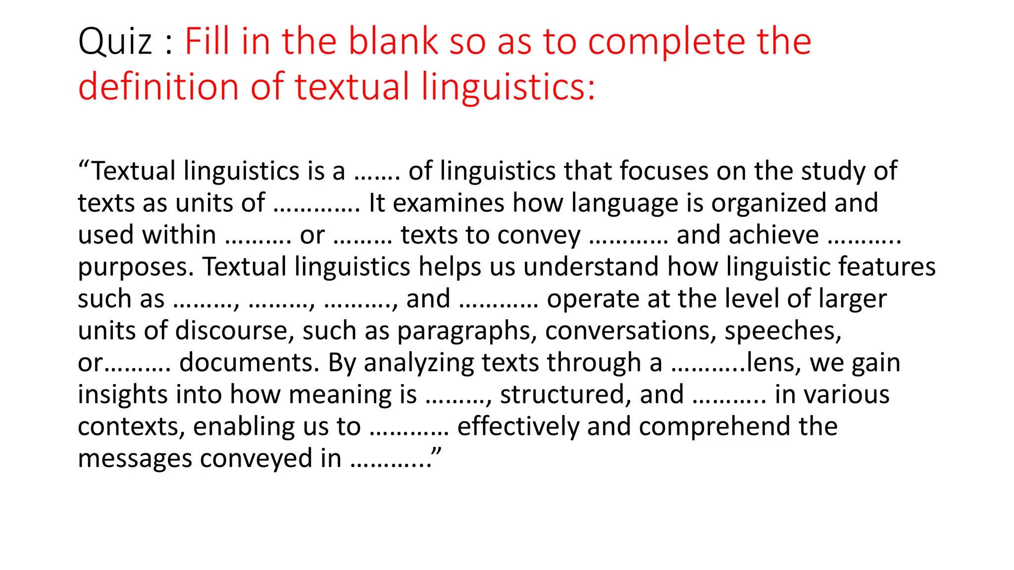 Quiz : Fill in the blank so as to complete the
definition of textual linguistics:
“Textual linguistics is a ……. of linguistics that focuses on the study of
texts as units of …………. It examines how language is organized and
used within ………. or ……… texts to convey ………… and achieve ………..
purposes. Textual linguistics helps us understand how linguistic features
such as ………, ………, ………., and ………… operate at the level of larger
units of discourse, such as paragraphs, conversations, speeches,
or………. documents. By analyzing texts through a ………..lens, we gain
insights into how meaning is ………, structured, and ……….. in various
contexts, enabling us to ………… effectively and comprehend the
messages conveyed in ………...”
 