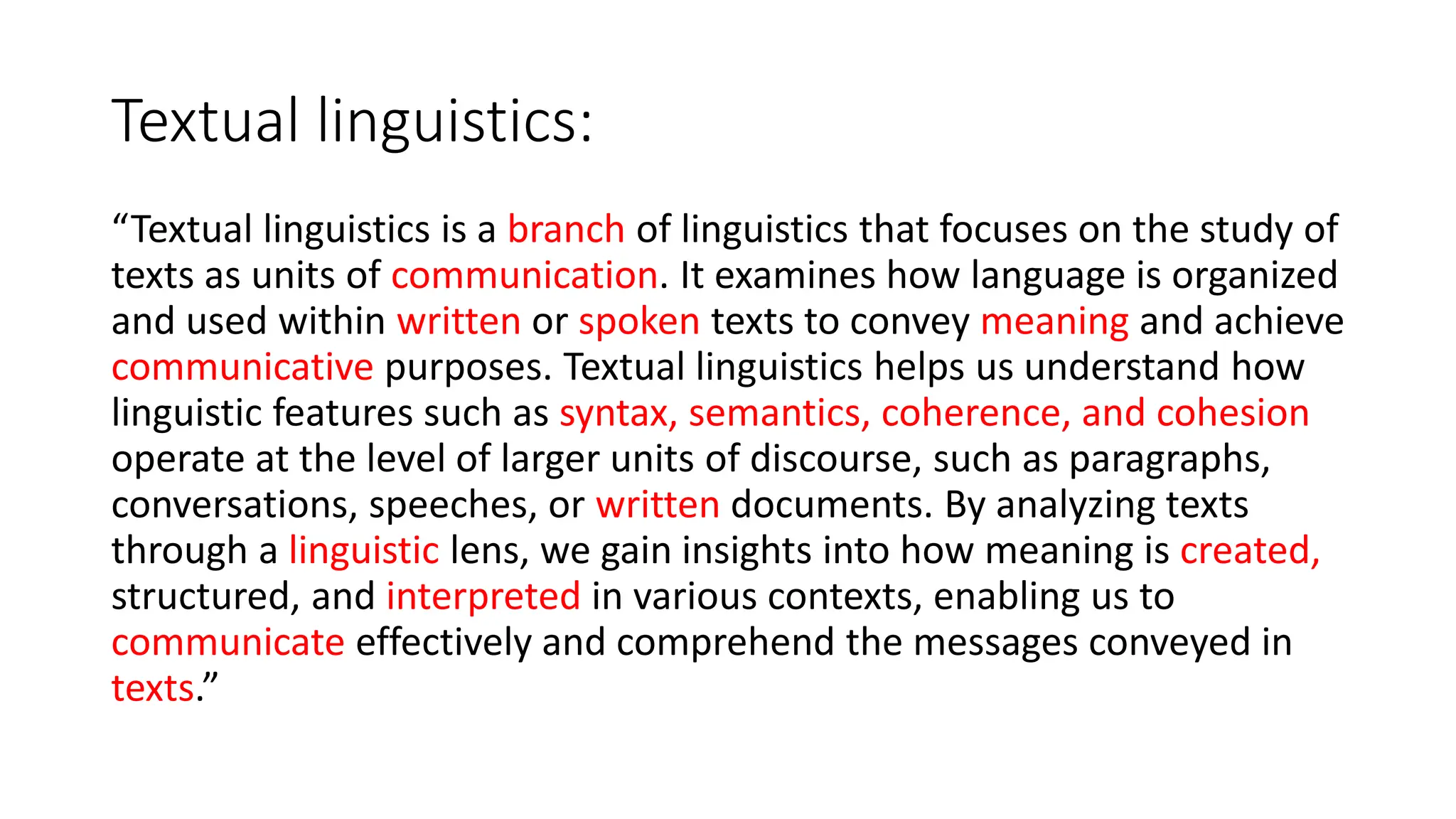 Textual linguistics:
“Textual linguistics is a branch of linguistics that focuses on the study of
texts as units of communication. It examines how language is organized
and used within written or spoken texts to convey meaning and achieve
communicative purposes. Textual linguistics helps us understand how
linguistic features such as syntax, semantics, coherence, and cohesion
operate at the level of larger units of discourse, such as paragraphs,
conversations, speeches, or written documents. By analyzing texts
through a linguistic lens, we gain insights into how meaning is created,
structured, and interpreted in various contexts, enabling us to
communicate effectively and comprehend the messages conveyed in
texts.”
 