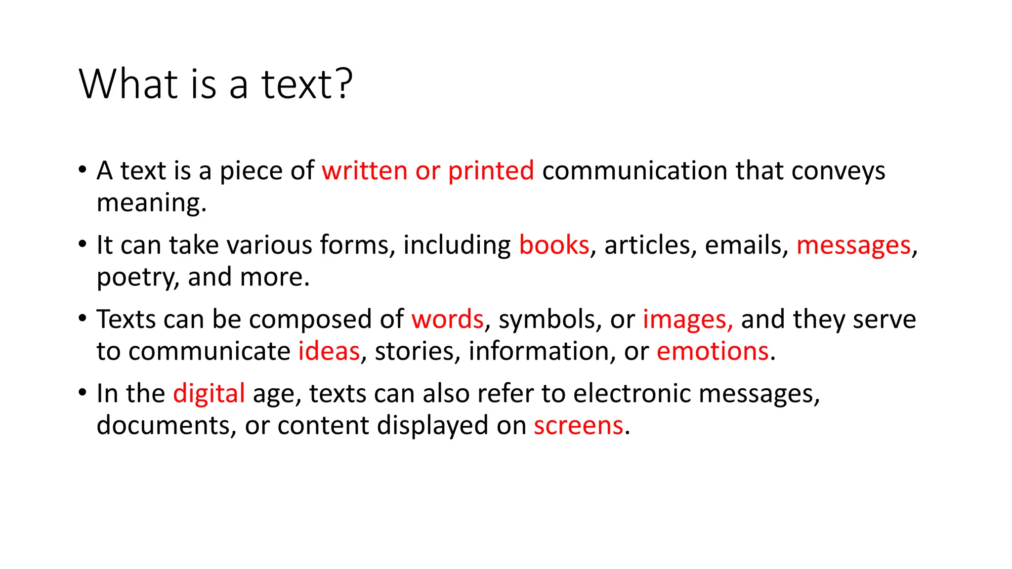 What is a text?
• A text is a piece of written or printed communication that conveys
meaning.
• It can take various forms, including books, articles, emails, messages,
poetry, and more.
• Texts can be composed of words, symbols, or images, and they serve
to communicate ideas, stories, information, or emotions.
• In the digital age, texts can also refer to electronic messages,
documents, or content displayed on screens.
 
