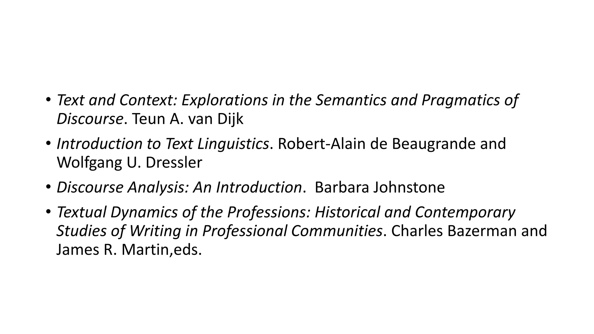 • Text and Context: Explorations in the Semantics and Pragmatics of
Discourse. Teun A. van Dijk
• Introduction to Text Linguistics. Robert-Alain de Beaugrande and
Wolfgang U. Dressler
• Discourse Analysis: An Introduction. Barbara Johnstone
• Textual Dynamics of the Professions: Historical and Contemporary
Studies of Writing in Professional Communities. Charles Bazerman and
James R. Martin,eds.
 