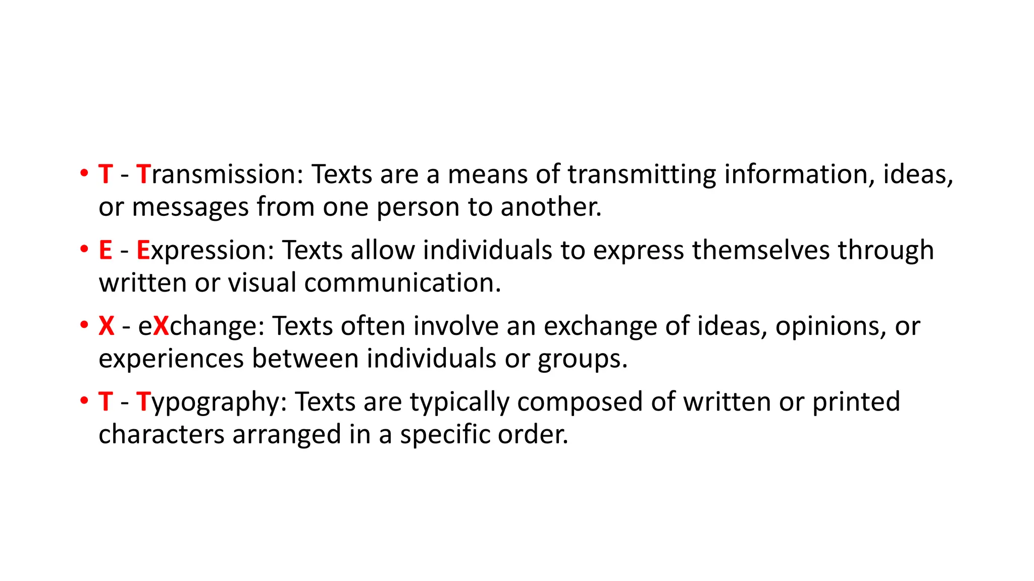 • T - Transmission: Texts are a means of transmitting information, ideas,
or messages from one person to another.
• E - Expression: Texts allow individuals to express themselves through
written or visual communication.
• X - eXchange: Texts often involve an exchange of ideas, opinions, or
experiences between individuals or groups.
• T - Typography: Texts are typically composed of written or printed
characters arranged in a specific order.
 