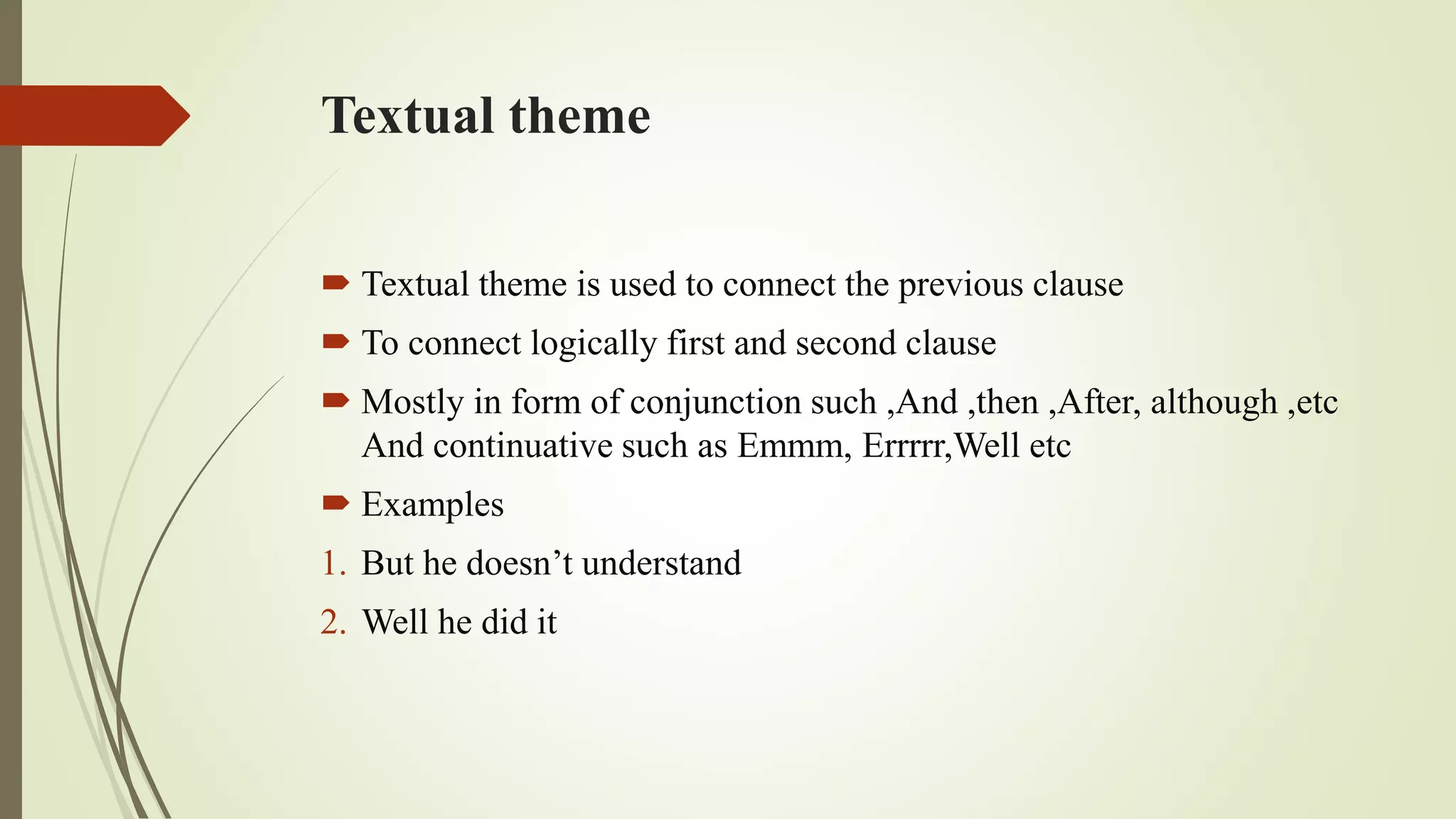 Textual theme
 Textual theme is used to connect the previous clause
 To connect logically first and second clause
 Mostly in form of conjunction such ,And ,then ,After, although ,etc
And continuative such as Emmm, Errrrr,Well etc
 Examples
1. But he doesn’t understand
2. Well he did it
 