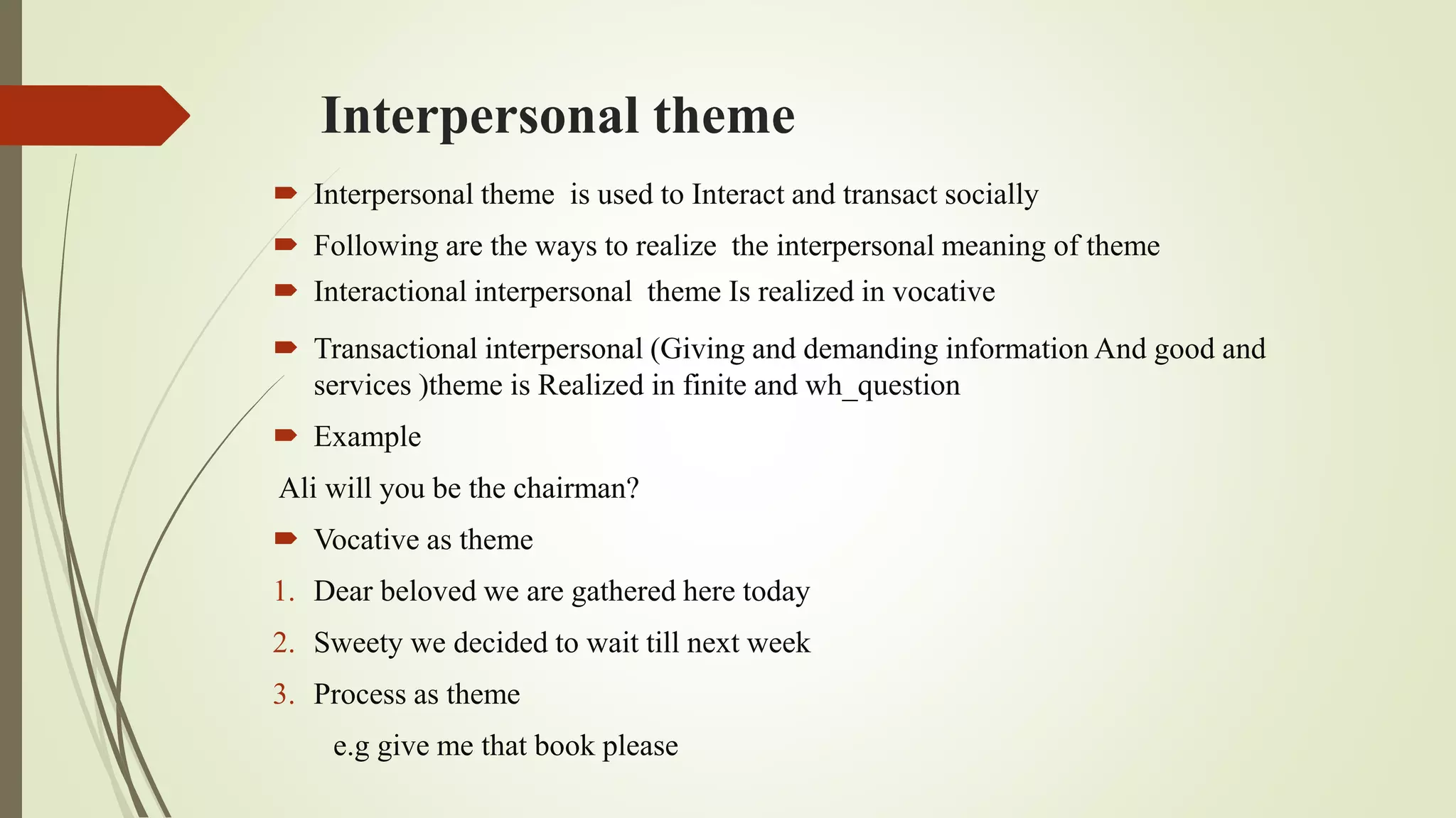 Interpersonal theme
 Interpersonal theme is used to Interact and transact socially
 Following are the ways to realize the interpersonal meaning of theme
 Interactional interpersonal theme Is realized in vocative
 Transactional interpersonal (Giving and demanding information And good and
services )theme is Realized in finite and wh_question
 Example
Ali will you be the chairman?
 Vocative as theme
1. Dear beloved we are gathered here today
2. Sweety we decided to wait till next week
3. Process as theme
e.g give me that book please
 