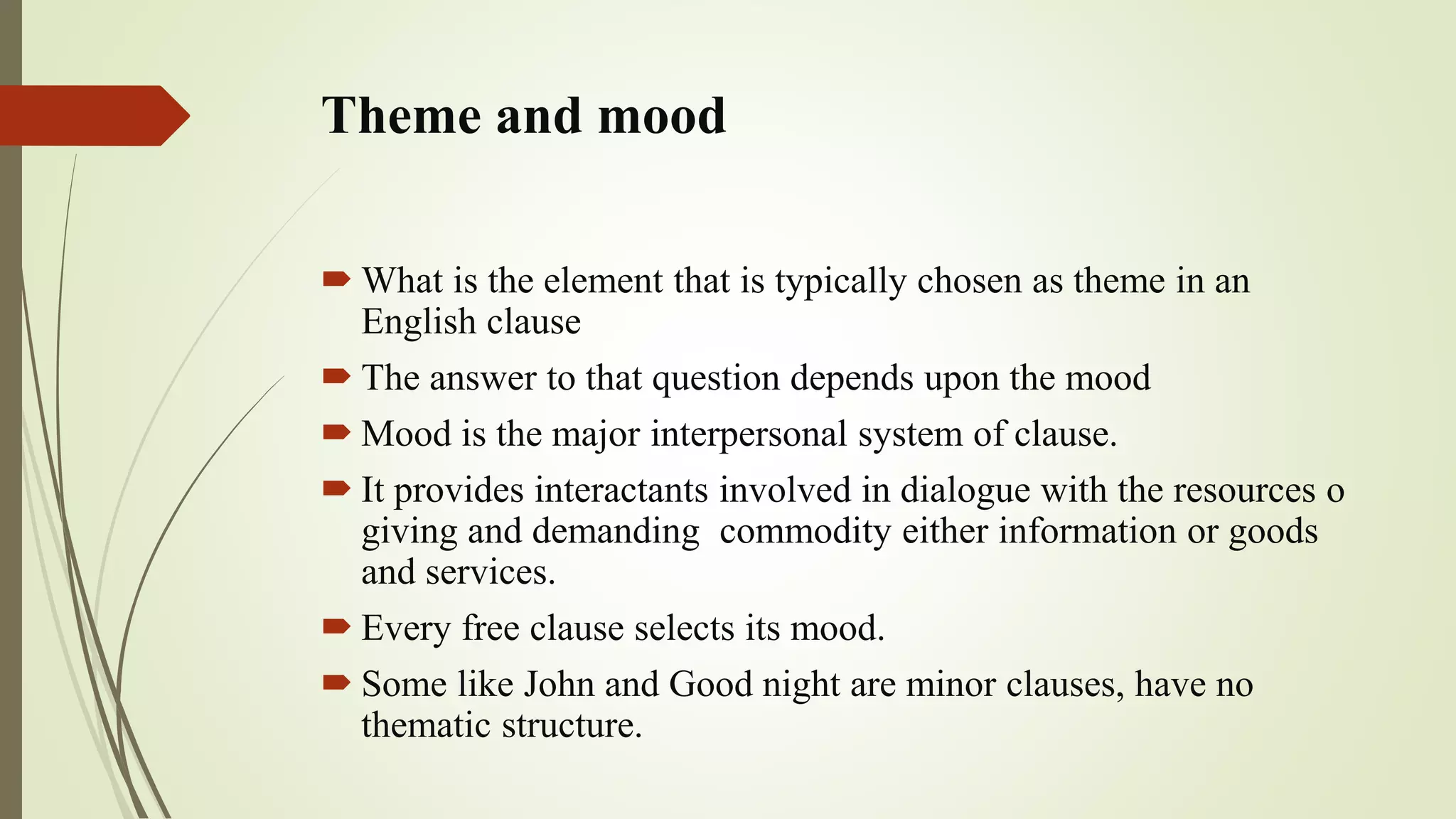 Theme and mood
 What is the element that is typically chosen as theme in an
English clause
 The answer to that question depends upon the mood
 Mood is the major interpersonal system of clause.
 It provides interactants involved in dialogue with the resources o
giving and demanding commodity either information or goods
and services.
 Every free clause selects its mood.
 Some like John and Good night are minor clauses, have no
thematic structure.
 