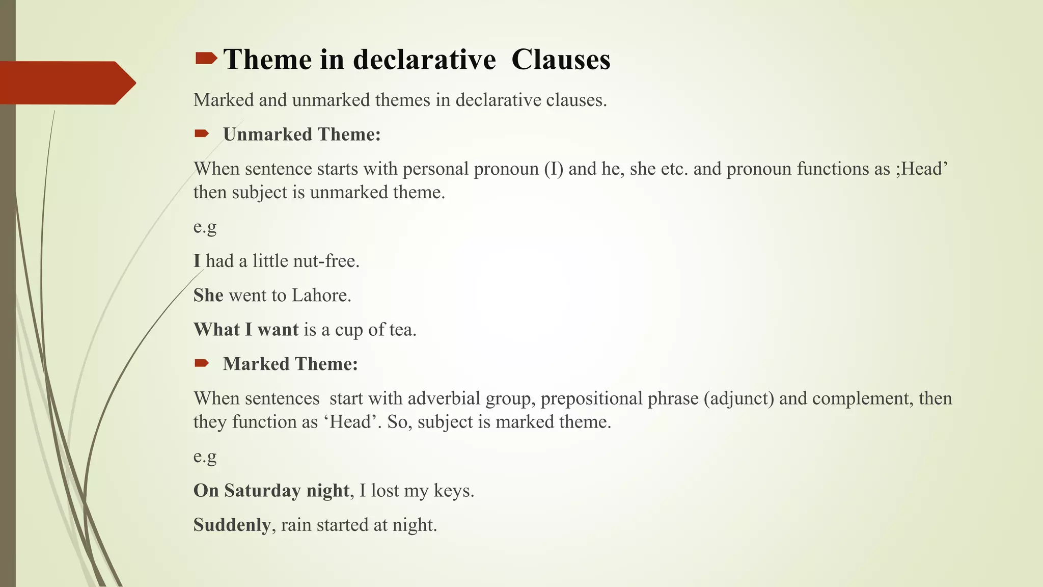 Theme in declarative Clauses
Marked and unmarked themes in declarative clauses.
 Unmarked Theme:
When sentence starts with personal pronoun (I) and he, she etc. and pronoun functions as ;Head’
then subject is unmarked theme.
e.g
I had a little nut-free.
She went to Lahore.
What I want is a cup of tea.
 Marked Theme:
When sentences start with adverbial group, prepositional phrase (adjunct) and complement, then
they function as ‘Head’. So, subject is marked theme.
e.g
On Saturday night, I lost my keys.
Suddenly, rain started at night.
 