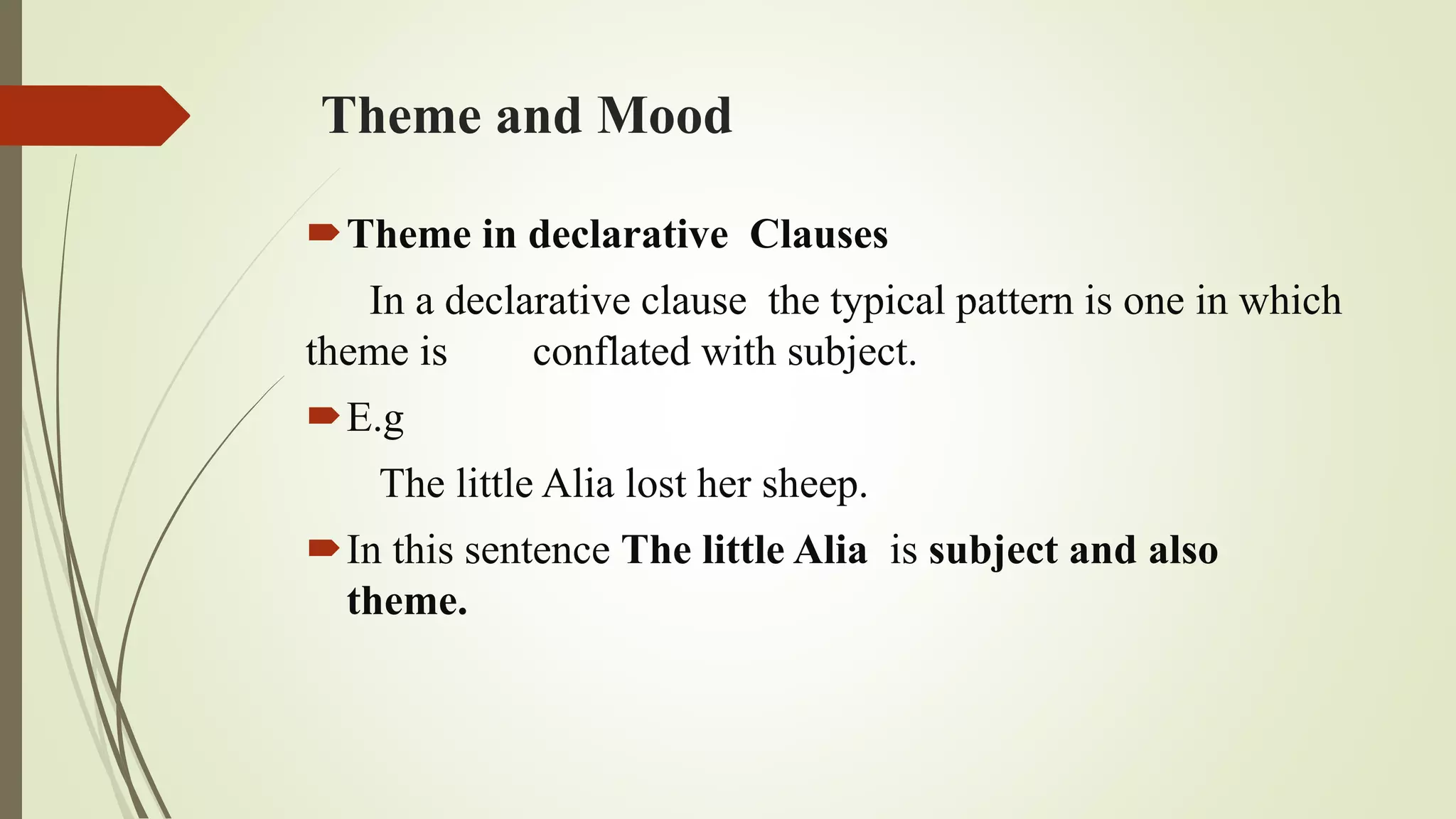 Theme and Mood
Theme in declarative Clauses
In a declarative clause the typical pattern is one in which
theme is conflated with subject.
E.g
The little Alia lost her sheep.
In this sentence The little Alia is subject and also
theme.
 