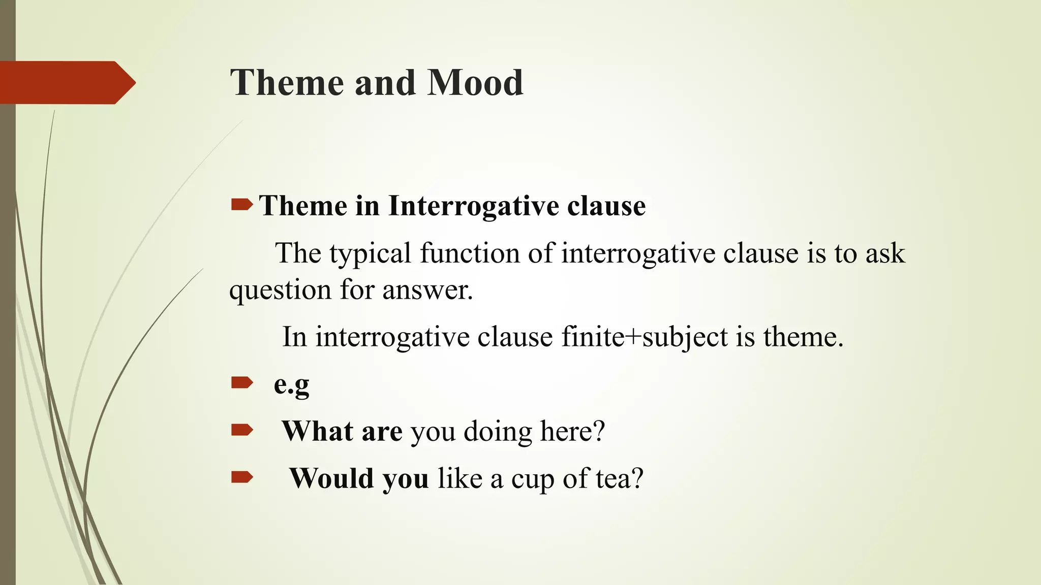 Theme and Mood
Theme in Interrogative clause
The typical function of interrogative clause is to ask
question for answer.
In interrogative clause finite+subject is theme.
 e.g
 What are you doing here?
 Would you like a cup of tea?
 