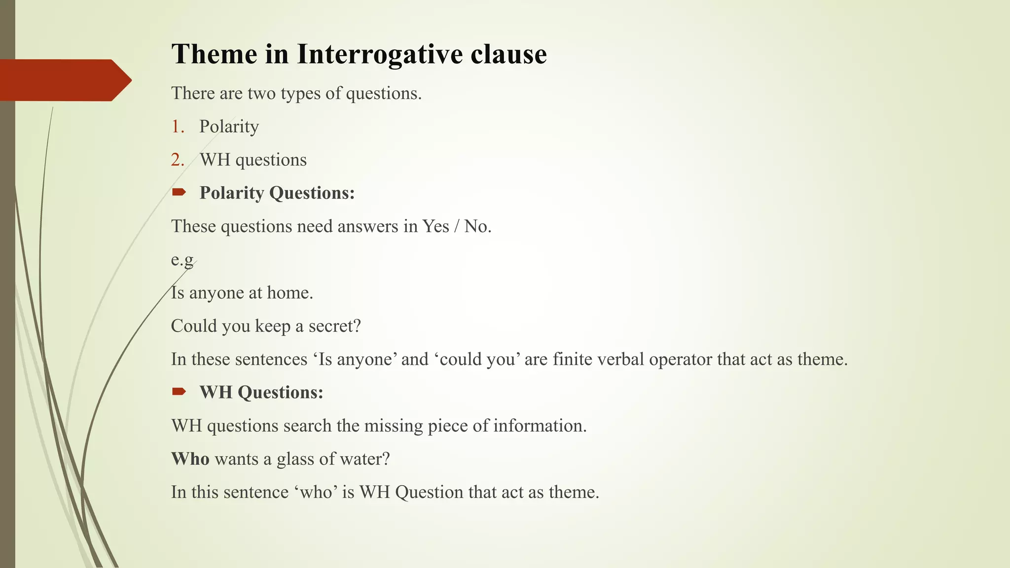 Theme in Interrogative clause
There are two types of questions.
1. Polarity
2. WH questions
 Polarity Questions:
These questions need answers in Yes / No.
e.g
Is anyone at home.
Could you keep a secret?
In these sentences ‘Is anyone’ and ‘could you’ are finite verbal operator that act as theme.
 WH Questions:
WH questions search the missing piece of information.
Who wants a glass of water?
In this sentence ‘who’ is WH Question that act as theme.
 