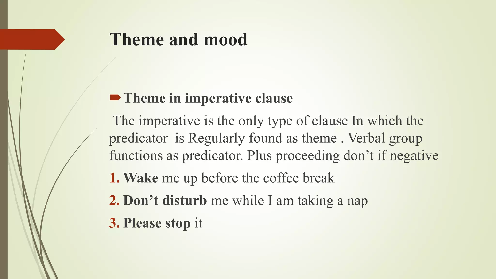 Theme and mood
Theme in imperative clause
The imperative is the only type of clause In which the
predicator is Regularly found as theme . Verbal group
functions as predicator. Plus proceeding don’t if negative
1. Wake me up before the coffee break
2. Don’t disturb me while I am taking a nap
3. Please stop it
 
