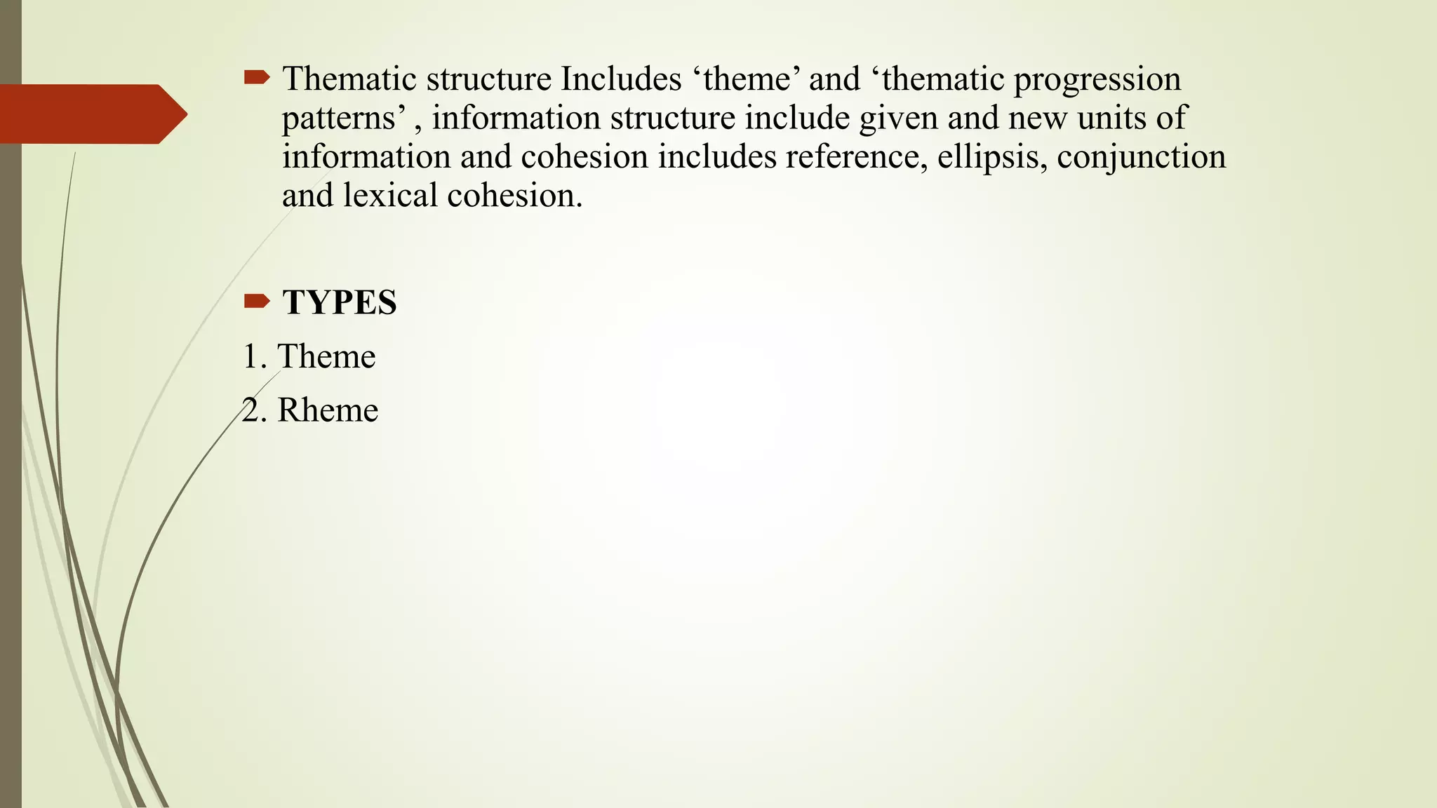  Thematic structure Includes ‘theme’ and ‘thematic progression
patterns’ , information structure include given and new units of
information and cohesion includes reference, ellipsis, conjunction
and lexical cohesion.
 TYPES
1. Theme
2. Rheme
 