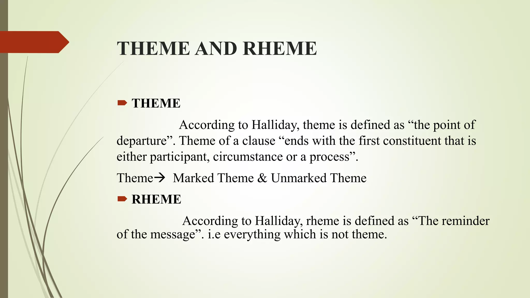 THEME AND RHEME
 THEME
According to Halliday, theme is defined as “the point of
departure”. Theme of a clause “ends with the first constituent that is
either participant, circumstance or a process”.
Theme Marked Theme & Unmarked Theme
 RHEME
According to Halliday, rheme is defined as “The reminder
of the message”. i.e everything which is not theme.
 