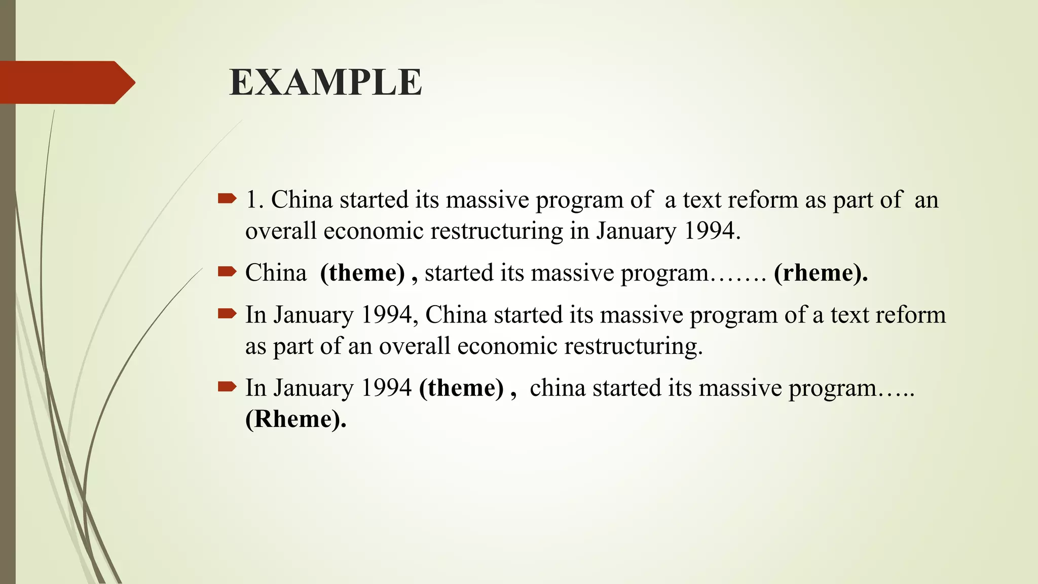 EXAMPLE
 1. China started its massive program of a text reform as part of an
overall economic restructuring in January 1994.
 China (theme) , started its massive program……. (rheme).
 In January 1994, China started its massive program of a text reform
as part of an overall economic restructuring.
 In January 1994 (theme) , china started its massive program…..
(Rheme).
 