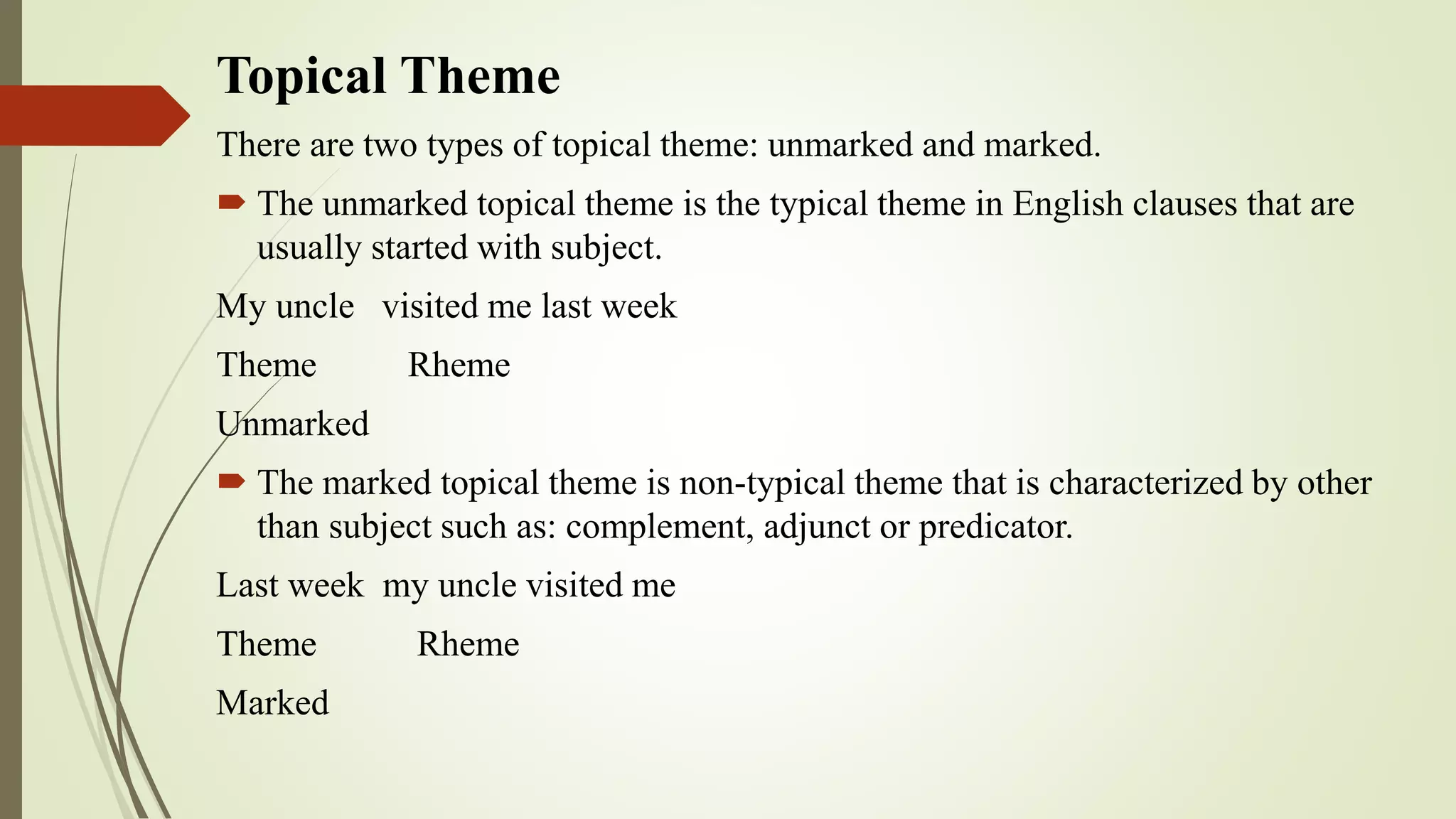 Topical Theme
There are two types of topical theme: unmarked and marked.
 The unmarked topical theme is the typical theme in English clauses that are
usually started with subject.
My uncle visited me last week
Theme Rheme
Unmarked
 The marked topical theme is non-typical theme that is characterized by other
than subject such as: complement, adjunct or predicator.
Last week my uncle visited me
Theme Rheme
Marked
 