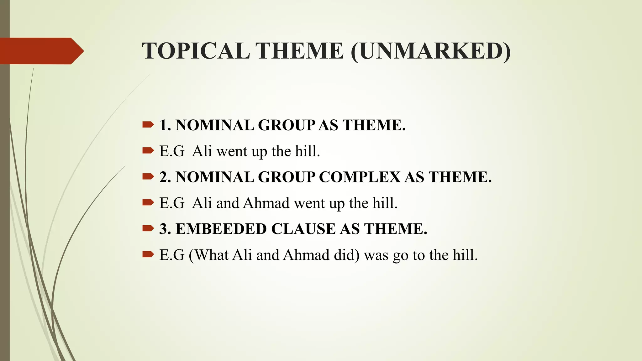 TOPICAL THEME (UNMARKED)
 1. NOMINAL GROUPAS THEME.
 E.G Ali went up the hill.
 2. NOMINAL GROUP COMPLEX AS THEME.
 E.G Ali and Ahmad went up the hill.
 3. EMBEEDED CLAUSE AS THEME.
 E.G (What Ali and Ahmad did) was go to the hill.
 