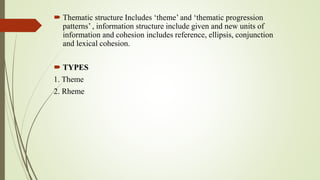  Thematic structure Includes ‘theme’ and ‘thematic progression
patterns’ , information structure include given and new units of
information and cohesion includes reference, ellipsis, conjunction
and lexical cohesion.
 TYPES
1. Theme
2. Rheme
 