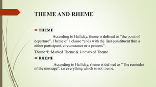 THEME AND RHEME
 THEME
According to Halliday, theme is defined as “the point of
departure”. Theme of a clause “ends with the first constituent that is
either participant, circumstance or a process”.
Theme Marked Theme & Unmarked Theme
 RHEME
According to Halliday, rheme is defined as “The reminder
of the message”. i.e everything which is not theme.
 