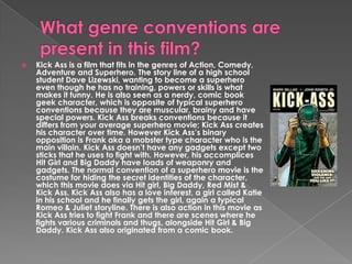 What genre conventions are present in this film? Kick Ass is a film that fits in the genres of Action, Comedy, Adventure and Superhero. The story line of a high school student Dave Lizewski, wanting to become a superhero even though he has no training, powers or skills is what makes it funny. He is also seen as a nerdy, comic book geek character, which is opposite of typical superhero conventions because they are muscular, brainy and have special powers. Kick Ass breaks conventions because it differs from your average superhero movie; Kick Ass creates his character over time. However Kick Ass’s binary opposition is Frank aka a mobster type character who is the main villain. Kick Ass doesn’t have any gadgets except two sticks that he uses to fight with. However, his accomplices Hit Girl and Big Daddy have loads of weaponry and gadgets. The normal convention of a superhero movie is the costume for hiding the secret identities of the character, which this movie does via Hit girl, Big Daddy, Red Mist & Kick Ass. Kick Ass also has a love interest, a girl called Katie in his school and he finally gets the girl, again a typical Romeo & Juliet storyline. There is also action in this movie as Kick Ass tries to fight Frank and there are scenes where he fights various criminals and thugs, alongside Hit Girl & Big Daddy. Kick Ass also originated from a comic book. 