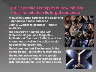 List 5 Specific Examples of how this film seeks to entertain its target audienceWolverine’s cage fight near the beginning – appeals to a male audienceJean & Cyclops relationship – female audience The showdown near the end with Wolverine, Rogue, and Magneto’s Brotherhood. The special effects and the characters as well as the action would appeal to the audiences. The characters look like the ones in the comic books – so sticking to their origins The mutant school and all the special effects in there as well as learning about different characters with diverse powers. 