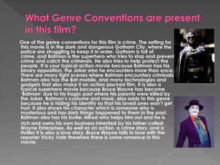 What Genre Conventions are present in this film? One of the genre conventions for this film is crime. The setting for this movie is in the dark and dangerous Gotham City, where the police are struggling to keep it in order. Gotham is full of crime, and Batman is the superhero who tries to stop and prevent crime and catch the criminals. He also tries to help protect the people. It is your typical action movie because Batman has his binary opposition, the Joker who he encounters more than once. There are many fight scenes where Batman encounters criminals. Batman also has the Bat-mobile, and many technologies and gadgets that also make it an action packed film. It is also a typical superhero movie because Bruce Wayne has become ‘Batman’ due to his tragic past where his parents were killed by the Joker. Batman’s costume and mask, also adds to this genre because he is hiding his identity so that his loved ones won’t get hurt. It also shows his character which is someone who is mysterious and has dark things happened to them in the past. Batman also has his butler Alfred who helps him out and he is       rich and owns his own business inherited by his father called Wayne Enterprises. As well as an action, a crime story, and a thriller it is also a love story. Bruce Wayne falls in love with the reporter Vicky Vale therefore there is some romance in this movie. 