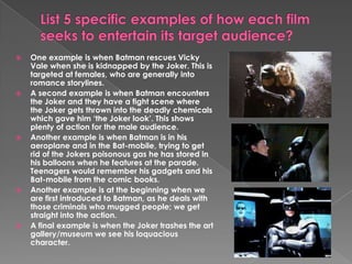 List 5 specific examples of how each film seeks to entertain its target audience?One example is when Batman rescues Vicky Vale when she is kidnapped by the Joker. This is targeted at females, who are generally into romance storylines.A second example is when Batman encounters the Joker and they have a fight scene where the Joker gets thrown into the deadly chemicals which gave him ‘the Joker look’. This shows plenty of action for the male audience. Another example is when Batman is in his aeroplane and in the Bat-mobile, trying to get rid of the Jokers poisonous gas he has stored in his balloons when he features at the parade. Teenagers would remember his gadgets and his Bat-mobile from the comic books. Another example is at the beginning when we are first introduced to Batman, as he deals with those criminals who mugged people; we get straight into the action. A final example is when the Joker trashes the art gallery/museum we see his loquacious character. 