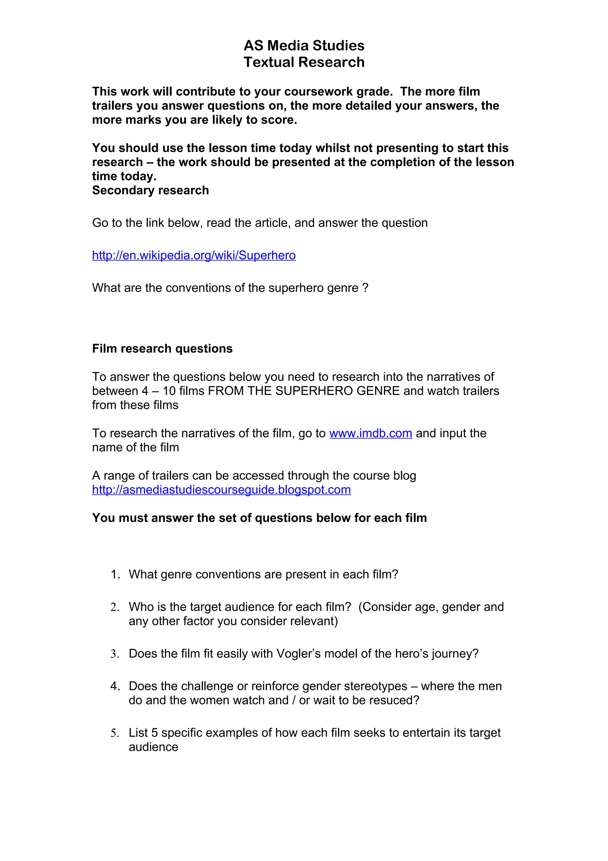 AS Media Studies
                            Textual Research

This work will contribute to your coursework grade. The more film
trailers you answer questions on, the more detailed your answers, the
more marks you are likely to score.

You should use the lesson time today whilst not presenting to start this
research – the work should be presented at the completion of the lesson
time today.
Secondary research

Go to the link below, read the article, and answer the question

http://en.wikipedia.org/wiki/Superhero

What are the conventions of the superhero genre ?



Film research questions

To answer the questions below you need to research into the narratives of
between 4 – 10 films FROM THE SUPERHERO GENRE and watch trailers
from these films

To research the narratives of the film, go to www.imdb.com and input the
name of the film

A range of trailers can be accessed through the course blog
http://asmediastudiescourseguide.blogspot.com

You must answer the set of questions below for each film



   1. What genre conventions are present in each film?

   2. Who is the target audience for each film? (Consider age, gender and
      any other factor you consider relevant)

   3. Does the film fit easily with Vogler’s model of the hero’s journey?

   4. Does the challenge or reinforce gender stereotypes – where the men
      do and the women watch and / or wait to be resuced?

   5. List 5 specific examples of how each film seeks to entertain its target
      audience
 