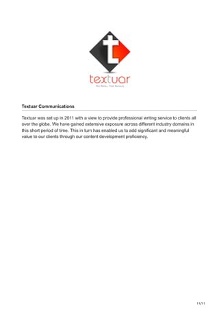 11/11
Textuar Communications
Textuar was set up in 2011 with a view to provide professional writing service to clients all
over the globe. We have gained extensive exposure across different industry domains in
this short period of time. This in turn has enabled us to add significant and meaningful
value to our clients through our content development proficiency.
 