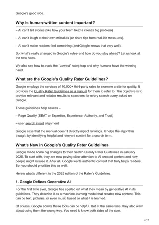 2/11
Google’s good side.
Why is human-written content important?
– AI can’t tell stories (like how your team fixed a client’s big problem)
– AI can’t laugh at their own mistakes (or share tips from real-life mess-ups).
– AI can’t make readers feel something (and Google knows that very well).
So, what’s really changed in Google’s rules- and how do you stay ahead? Let us look at
the new rules.
We also see how to avoid the “Lowest” rating trap and why humans have the winning
hand.
What are the Google’s Quality Rater Guidelines?
Google employs the services of 10,000+ third-party rates to examine a site for quality. It
provides the Quality Rater Guidelines as a manual for them to refer to. The objective is to
provide relevant and reliable results to searchers for every search query asked on
Google.
These guidelines help assess –
– Page Quality (EEAT or Expertise, Experience, Authority, and Trust)
– user search intent alignment
Google says that the manual doesn’t directly impact rankings. It helps the algorithm
though, by identifying helpful and relevant content for a search term.
What’s New in Google’s Quality Rater Guidelines
Google made some big changes to their Search Quality Rater Guidelines in January
2025. To start with, they are now paying close attention to AI-created content and how
people might misuse it. After all, Google wants authentic content that truly helps readers.
So, you should prioritize this as well.
Here’s what’s different in the 2025 edition of the Rater’s Guidelines:
1. Google Defines Generative AI
For the first time ever, Google has spelled out what they mean by generative AI in its
guidelines. They describe it as a machine-learning model that creates new content. This
can be text, pictures, or even music based on what it is learned.
Of course, Google admits these tools can be helpful. But at the same time, they also warn
about using them the wrong way. You need to know both sides of the coin.
 