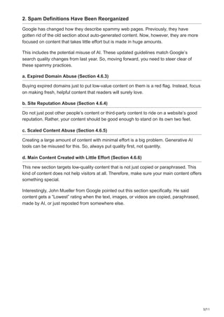 3/11
2. Spam Definitions Have Been Reorganized
Google has changed how they describe spammy web pages. Previously, they have
gotten rid of the old section about auto-generated content. Now, however, they are more
focused on content that takes little effort but is made in huge amounts.
This includes the potential misuse of AI. These updated guidelines match Google’s
search quality changes from last year. So, moving forward, you need to steer clear of
these spammy practices.
a. Expired Domain Abuse (Section 4.6.3)
Buying expired domains just to put low-value content on them is a red flag. Instead, focus
on making fresh, helpful content that readers will surely love.
b. Site Reputation Abuse (Section 4.6.4)
Do not just post other people’s content or third-party content to ride on a website’s good
reputation. Rather, your content should be good enough to stand on its own two feet.
c. Scaled Content Abuse (Section 4.6.5)
Creating a large amount of content with minimal effort is a big problem. Generative AI
tools can be misused for this. So, always put quality first, not quantity.
d. Main Content Created with Little Effort (Section 4.6.6)
This new section targets low-quality content that is not just copied or paraphrased. This
kind of content does not help visitors at all. Therefore, make sure your main content offers
something special.
Interestingly, John Mueller from Google pointed out this section specifically. He said
content gets a “Lowest” rating when the text, images, or videos are copied, paraphrased,
made by AI, or just reposted from somewhere else.
 