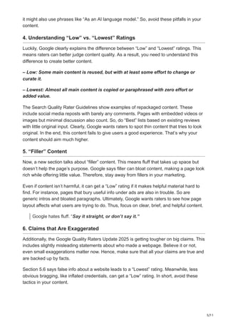5/11
it might also use phrases like “As an AI language model.” So, avoid these pitfalls in your
content.
4. Understanding “Low” vs. “Lowest” Ratings
Luckily, Google clearly explains the difference between “Low” and “Lowest” ratings. This
means raters can better judge content quality. As a result, you need to understand this
difference to create better content.
– Low: Some main content is reused, but with at least some effort to change or
curate it.
– Lowest: Almost all main content is copied or paraphrased with zero effort or
added value.
The Search Quality Rater Guidelines show examples of repackaged content. These
include social media reposts with barely any comments. Pages with embedded videos or
images but minimal discussion also count. So, do “Best” lists based on existing reviews
with little original input. Clearly, Google wants raters to spot thin content that tries to look
original. In the end, this content fails to give users a good experience. That’s why your
content should aim much higher.
5. “Filler” Content
Now, a new section talks about “filler” content. This means fluff that takes up space but
doesn’t help the page’s purpose. Google says filler can bloat content, making a page look
rich while offering little value. Therefore, stay away from fillers in your marketing.
Even if content isn’t harmful, it can get a “Low” rating if it makes helpful material hard to
find. For instance, pages that bury useful info under ads are also in trouble. So are
generic intros and bloated paragraphs. Ultimately, Google wants raters to see how page
layout affects what users are trying to do. Thus, focus on clear, brief, and helpful content.
Google hates fluff. “Say it straight, or don’t say it.”
6. Claims that Are Exaggerated
Additionally, the Google Quality Raters Update 2025 is getting tougher on big claims. This
includes slightly misleading statements about who made a webpage. Believe it or not,
even small exaggerations matter now. Hence, make sure that all your claims are true and
are backed up by facts.
Section 5.6 says false info about a website leads to a “Lowest” rating. Meanwhile, less
obvious bragging, like inflated credentials, can get a “Low” rating. In short, avoid these
tactics in your content.
 
