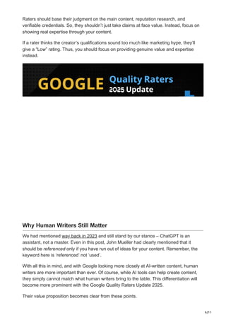 6/11
Raters should base their judgment on the main content, reputation research, and
verifiable credentials. So, they shouldn’t just take claims at face value. Instead, focus on
showing real expertise through your content.
If a rater thinks the creator’s qualifications sound too much like marketing hype, they’ll
give a “Low” rating. Thus, you should focus on providing genuine value and expertise
instead.
Why Human Writers Still Matter
We had mentioned way back in 2023 and still stand by our stance – ChatGPT is an
assistant, not a master. Even in this post, John Mueller had clearly mentioned that it
should be referenced only if you have run out of ideas for your content. Remember, the
keyword here is ‘referenced’ not ‘used’.
With all this in mind, and with Google looking more closely at AI-written content, human
writers are more important than ever. Of course, while AI tools can help create content,
they simply cannot match what human writers bring to the table. This differentiation will
become more prominent with the Google Quality Raters Update 2025.
Their value proposition becomes clear from these points.
 